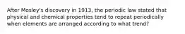 After Mosley's discovery in 1913, the periodic law stated that physical and chemical properties tend to repeat periodically when elements are arranged according to what trend?