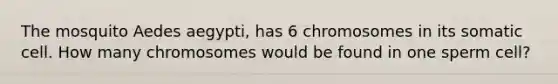 The mosquito Aedes aegypti, has 6 chromosomes in its somatic cell. How many chromosomes would be found in one sperm cell?