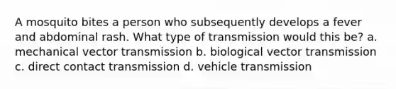 A mosquito bites a person who subsequently develops a fever and abdominal rash. What type of transmission would this be? a. mechanical vector transmission b. biological vector transmission c. direct contact transmission d. vehicle transmission