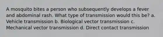 A mosquito bites a person who subsequently develops a fever and abdominal rash. What type of transmission would this be? a. Vehicle transmission b. Biological vector transmission c. Mechanical vector transmission d. Direct contact transmission