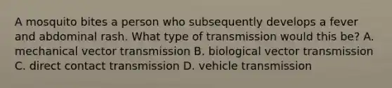 A mosquito bites a person who subsequently develops a fever and abdominal rash. What type of transmission would this be? A. mechanical vector transmission B. biological vector transmission C. direct contact transmission D. vehicle transmission