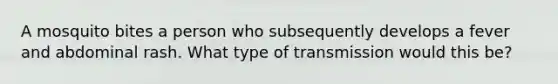 A mosquito bites a person who subsequently develops a fever and abdominal rash. What type of transmission would this be?