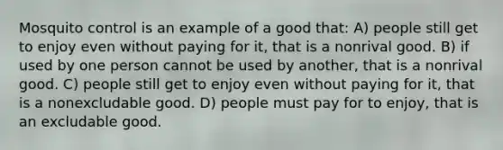 Mosquito control is an example of a good that: A) people still get to enjoy even without paying for it, that is a nonrival good. B) if used by one person cannot be used by another, that is a nonrival good. C) people still get to enjoy even without paying for it, that is a nonexcludable good. D) people must pay for to enjoy, that is an excludable good.