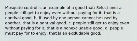 Mosquito control is an example of a good that: Select one: a. people still get to enjoy even without paying for it, that is a nonrival good. b. if used by one person cannot be used by another, that is a nonrival good. c. people still get to enjoy even without paying for it, that is a nonexcludable good. d. people must pay for to enjoy, that is an excludable good.
