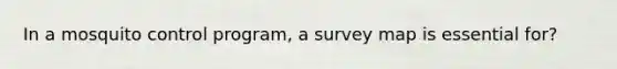 In a mosquito control program, a survey map is essential for?