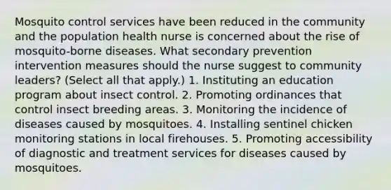 Mosquito control services have been reduced in the community and the population health nurse is concerned about the rise of mosquito-borne diseases. What secondary prevention intervention measures should the nurse suggest to community leaders? (Select all that apply.) 1. Instituting an education program about insect control. 2. Promoting ordinances that control insect breeding areas. 3. Monitoring the incidence of diseases caused by mosquitoes. 4. Installing sentinel chicken monitoring stations in local firehouses. 5. Promoting accessibility of diagnostic and treatment services for diseases caused by mosquitoes.