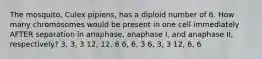 The mosquito, Culex pipiens, has a diploid number of 6. How many chromosomes would be present in one cell immediately AFTER separation in anaphase, anaphase I, and anaphase II, respectively? 3, 3, 3 12, 12, 6 6, 6, 3 6, 3, 3 12, 6, 6