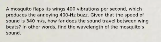 A mosquito flaps its wings 400 vibrations per second, which produces the annoying 400-Hz buzz. Given that the speed of sound is 340 m/s, how far does the sound travel between wing beats? In other words, find the wavelength of the mosquito's sound.