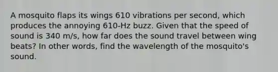 A mosquito flaps its wings 610 vibrations per second, which produces the annoying 610-Hz buzz. Given that the speed of sound is 340 m/s, how far does the sound travel between wing beats? In other words, find the wavelength of the mosquito's sound.