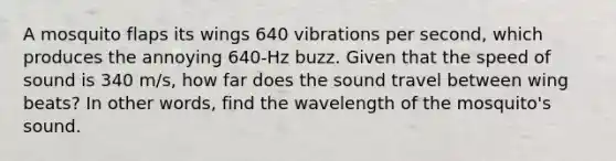 A mosquito flaps its wings 640 vibrations per second, which produces the annoying 640-Hz buzz. Given that the speed of sound is 340 m/s, how far does the sound travel between wing beats? In other words, find the wavelength of the mosquito's sound.