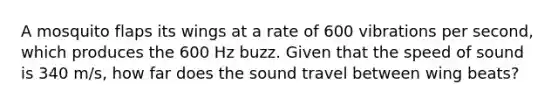 A mosquito flaps its wings at a rate of 600 vibrations per second, which produces the 600 Hz buzz. Given that the speed of sound is 340 m/s, how far does the sound travel between wing beats?