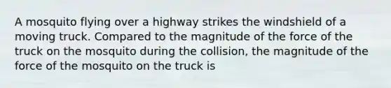 A mosquito flying over a highway strikes the windshield of a moving truck. Compared to the magnitude of the force of the truck on the mosquito during the collision, the magnitude of the force of the mosquito on the truck is