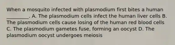 When a mosquito infected with plasmodium first bites a human _________. A. The plasmodium cells infect the human liver cells B. The plasmodium cells cause losing of the human red blood cells C. The plasmodium gametes fuse, forming an oocyst D. The plasmodium oocyst undergoes meiosis