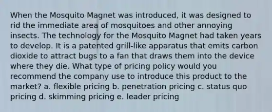 When the Mosquito Magnet was introduced, it was designed to rid the immediate area of mosquitoes and other annoying insects. The technology for the Mosquito Magnet had taken years to develop. It is a patented grill-like apparatus that emits carbon dioxide to attract bugs to a fan that draws them into the device where they die. What type of pricing policy would you recommend the company use to introduce this product to the market? a. flexible pricing b. penetration pricing c. status quo pricing d. skimming pricing e. leader pricing