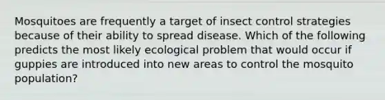 Mosquitoes are frequently a target of insect control strategies because of their ability to spread disease. Which of the following predicts the most likely ecological problem that would occur if guppies are introduced into new areas to control the mosquito population?