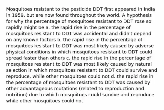 Mosquitoes resistant to the pesticide DDT first appeared in India in 1959, but are now found throughout the world. A hypothesis for why the percentage of mosquitoes resistant to DDT rose so rapidly might be a. the rapid rise in the percentage of mosquitoes resistant to DDT was accidental and didn't depend on any known factors b. the rapid rise in the percentage of mosquitoes resistant to DDT was most likely caused by adverse physical conditions in which mosquitoes resistant to DDT could spread faster than others c. the rapid rise in the percentage of mosquitoes resistant to DDT was most likely caused by natural selection in which mosquitoes resistant to DDT could survive and reproduce, while other mosquitoes could not d. the rapid rise in the percentage of mosquitoes resistant to DDT was caused by other advantageous mutations (related to reproduction and nutrition) due to which mosquitoes could survive and reproduce while other mosquitoes could not