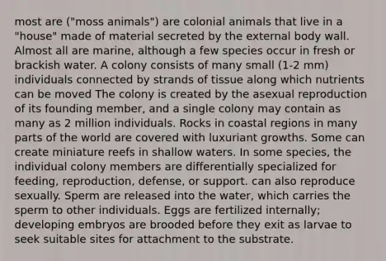 most are ("moss animals") are colonial animals that live in a "house" made of material secreted by the external body wall. Almost all are marine, although a few species occur in fresh or brackish water. A colony consists of many small (1-2 mm) individuals connected by strands of tissue along which nutrients can be moved The colony is created by the asexual reproduction of its founding member, and a single colony may contain as many as 2 million individuals. Rocks in coastal regions in many parts of the world are covered with luxuriant growths. Some can create miniature reefs in shallow waters. In some species, the individual colony members are differentially specialized for feeding, reproduction, defense, or support. can also reproduce sexually. Sperm are released into the water, which carries the sperm to other individuals. Eggs are fertilized internally; developing embryos are brooded before they exit as larvae to seek suitable sites for attachment to the substrate.