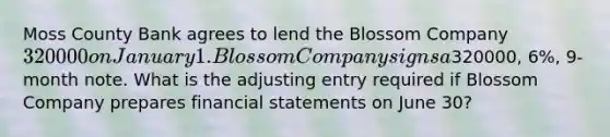 Moss County Bank agrees to lend the Blossom Company 320000 on January 1. Blossom Company signs a320000, 6%, 9-month note. What is the adjusting entry required if Blossom Company prepares financial statements on June 30?