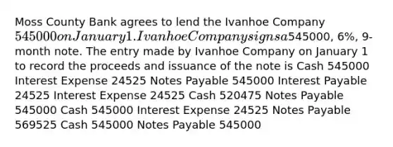 Moss County Bank agrees to lend the Ivanhoe Company 545000 on January 1. Ivanhoe Company signs a545000, 6%, 9-month note. The entry made by Ivanhoe Company on January 1 to record the proceeds and issuance of the note is Cash 545000 Interest Expense 24525 <a href='https://www.questionai.com/knowledge/kFEYigYd5S-notes-payable' class='anchor-knowledge'>notes payable</a> 545000 Interest Payable 24525 Interest Expense 24525 Cash 520475 Notes Payable 545000 Cash 545000 Interest Expense 24525 Notes Payable 569525 Cash 545000 Notes Payable 545000