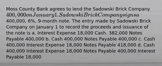 Moss County Bank agrees to lend the Sadowski Brick Company 400,000 on January 1. Sadowski Brick Company signs a400,000, 6%, 9-month note. The entry made by Sadowski Brick Company on January 1 to record the proceeds and issuance of the note is a. Interest Expense 18,000 Cash. 382,000 Notes Payable 400,000 b. Cash 400,000 Notes Payable 400,000 c. Cash 400,000 Interest Expense 18,000 Notes Payable 418,000 d. Cash 400,000 Interest Expense 18,000 Notes Payable 400,000 Interest Payable 18,000