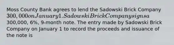 Moss County Bank agrees to lend the Sadowski Brick Company 300,000 on January 1. Sadowski Brick Company signs a300,000, 6%, 9-month note. The entry made by Sadowski Brick Company on January 1 to record the proceeds and issuance of the note is