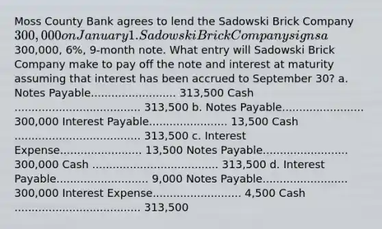 Moss County Bank agrees to lend the Sadowski Brick Company 300,000 on January 1. Sadowski Brick Company signs a300,000, 6%, 9-month note. What entry will Sadowski Brick Company make to pay off the note and interest at maturity assuming that interest has been accrued to September 30? a. <a href='https://www.questionai.com/knowledge/kFEYigYd5S-notes-payable' class='anchor-knowledge'>notes payable</a>......................... 313,500 Cash ..................................... 313,500 b. Notes Payable........................ 300,000 Interest Payable....................... 13,500 Cash ..................................... 313,500 c. Interest Expense........................ 13,500 Notes Payable......................... 300,000 Cash ..................................... 313,500 d. Interest Payable........................... 9,000 Notes Payable......................... 300,000 Interest Expense.......................... 4,500 Cash ..................................... 313,500