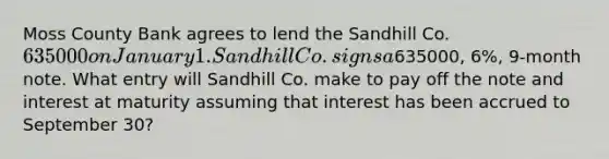 Moss County Bank agrees to lend the Sandhill Co. 635000 on January 1. Sandhill Co. signs a635000, 6%, 9-month note. What entry will Sandhill Co. make to pay off the note and interest at maturity assuming that interest has been accrued to September 30?