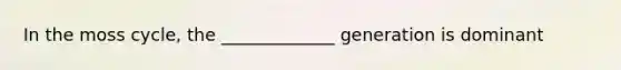 In the moss cycle, the _____________ generation is dominant