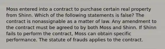 Moss entered into a contract to purchase certain real property from Shinn. Which of the following statements is false? The contract is nonassignable as a matter of law. Any amendment to the contract must be agreed to by both Moss and Shinn. If Shinn fails to perform the contract, Moss can obtain specific performance. The statute of frauds applies to the contract.