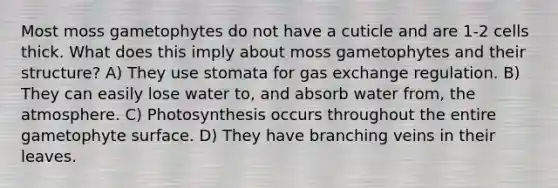 Most moss gametophytes do not have a cuticle and are 1-2 cells thick. What does this imply about moss gametophytes and their structure? A) They use stomata for <a href='https://www.questionai.com/knowledge/kU8LNOksTA-gas-exchange' class='anchor-knowledge'>gas exchange</a> regulation. B) They can easily lose water to, and absorb water from, the atmosphere. C) Photosynthesis occurs throughout the entire gametophyte surface. D) They have branching veins in their leaves.