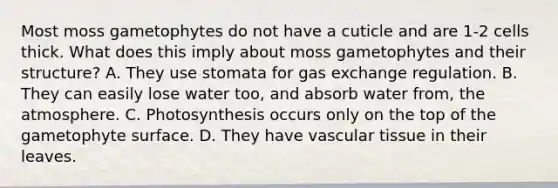 Most moss gametophytes do not have a cuticle and are 1-2 cells thick. What does this imply about moss gametophytes and their structure? A. They use stomata for gas exchange regulation. B. They can easily lose water too, and absorb water from, the atmosphere. C. Photosynthesis occurs only on the top of the gametophyte surface. D. They have vascular tissue in their leaves.