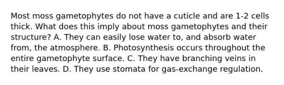 Most moss gametophytes do not have a cuticle and are 1-2 cells thick. What does this imply about moss gametophytes and their structure? A. They can easily lose water to, and absorb water from, the atmosphere. B. Photosynthesis occurs throughout the entire gametophyte surface. C. They have branching veins in their leaves. D. They use stomata for gas-exchange regulation.