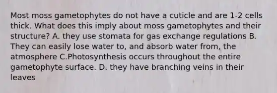 Most moss gametophytes do not have a cuticle and are 1-2 cells thick. What does this imply about moss gametophytes and their structure? A. they use stomata for gas exchange regulations B. They can easily lose water to, and absorb water from, the atmosphere C.Photosynthesis occurs throughout the entire gametophyte surface. D. they have branching veins in their leaves