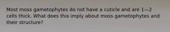 Most moss gametophytes do not have a cuticle and are 1—2 cells thick. What does this imply about moss gametophytes and their structure?