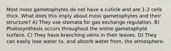 Most moss gametophytes do not have a cuticle and are 1-2 cells thick. What does this imply about moss gametophytes and their structure? A) They use stomata for <a href='https://www.questionai.com/knowledge/kU8LNOksTA-gas-exchange' class='anchor-knowledge'>gas exchange</a> regulation. B) Photosynthesis occurs throughout the entire gametophyte surface. C) They have branching veins in their leaves. D) They can easily lose water to, and absorb water from, the atmosphere.