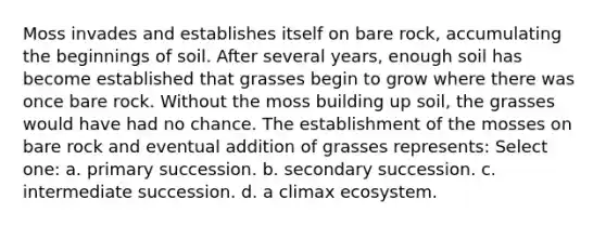 Moss invades and establishes itself on bare rock, accumulating the beginnings of soil. After several years, enough soil has become established that grasses begin to grow where there was once bare rock. Without the moss building up soil, the grasses would have had no chance. The establishment of the mosses on bare rock and eventual addition of grasses represents: Select one: a. primary succession. b. secondary succession. c. intermediate succession. d. a climax ecosystem.