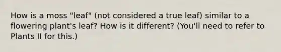 How is a moss "leaf" (not considered a true leaf) similar to a flowering plant's leaf? How is it different? (You'll need to refer to Plants II for this.)