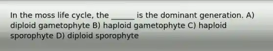 In the moss life cycle, the ______ is the dominant generation. A) diploid gametophyte B) haploid gametophyte C) haploid sporophyte D) diploid sporophyte