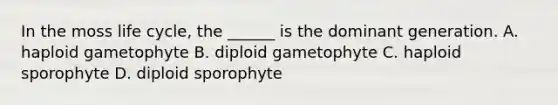 In the moss life cycle, the ______ is the dominant generation. A. haploid gametophyte B. diploid gametophyte C. haploid sporophyte D. diploid sporophyte