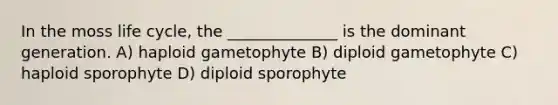 In the moss life cycle, the ______________ is the dominant generation. A) haploid gametophyte B) diploid gametophyte C) haploid sporophyte D) diploid sporophyte