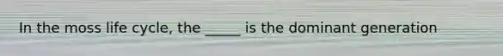 In the moss life cycle, the _____ is the dominant generation