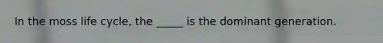 In the moss life cycle, the _____ is the dominant generation.