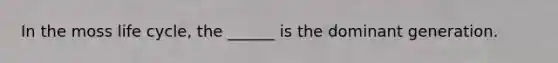 In the moss life cycle, the ______ is the dominant generation.