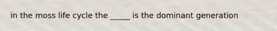 in the moss life cycle the _____ is the dominant generation