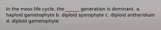 In the moss life cycle, the ______ generation is dominant. a. haploid gametophyte b. diploid sporophyte c. diploid antheridium d. diploid gametophyte