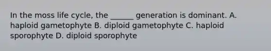 In the moss life cycle, the ______ generation is dominant. A. haploid gametophyte B. diploid gametophyte C. haploid sporophyte D. diploid sporophyte