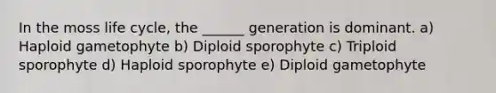 In the moss life cycle, the ______ generation is dominant. a) Haploid gametophyte b) Diploid sporophyte c) Triploid sporophyte d) Haploid sporophyte e) Diploid gametophyte