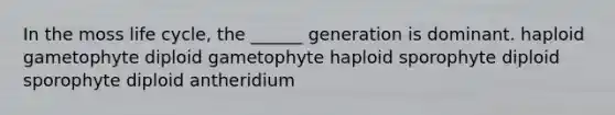 In the moss life cycle, the ______ generation is dominant. haploid gametophyte diploid gametophyte haploid sporophyte diploid sporophyte diploid antheridium