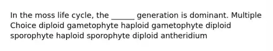 In the moss life cycle, the ______ generation is dominant. Multiple Choice diploid gametophyte haploid gametophyte diploid sporophyte haploid sporophyte diploid antheridium