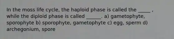 In the moss life cycle, the haploid phase is called the _____ , while the diploid phase is called ______. a) gametophyte, sporophyte b) sporophyte, gametophyte c) egg, sperm d) archegonium, spore